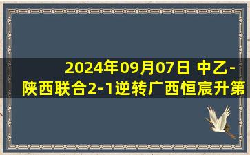 2024年09月07日 中乙-陕西联合2-1逆转广西恒宸升第2 陕西补时2分钟2球读秒绝杀